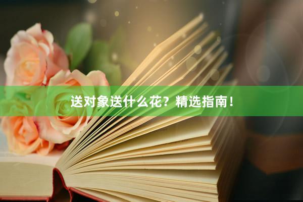 送对象送什么花？精选指南！