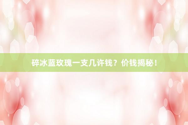 碎冰蓝玫瑰一支几许钱？价钱揭秘！