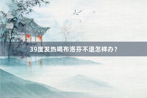39度发热喝布洛芬不退怎样办？
