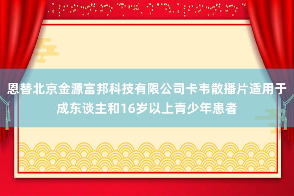 恩替北京金源富邦科技有限公司卡韦散播片适用于成东谈主和16岁以上青少年患者