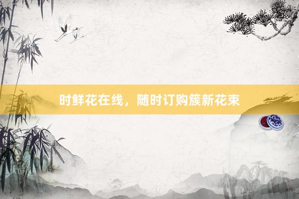 时鲜花在线，随时订购簇新花束