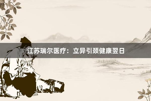 江苏瑞尔医疗：立异引颈健康翌日